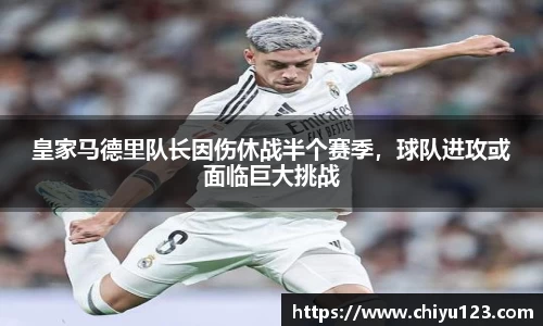皇家马德里队长因伤休战半个赛季，球队进攻或面临巨大挑战